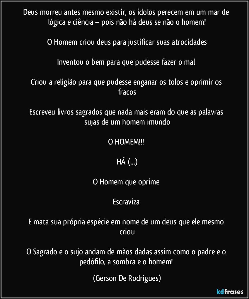 Deus morreu antes mesmo existir, os ídolos perecem em um mar de lógica e ciência – pois não há deus se não o homem!

O Homem criou deus para justificar suas atrocidades

Inventou o bem para que pudesse fazer o mal 

Criou a religião para que pudesse enganar os tolos e oprimir os fracos

Escreveu livros sagrados que nada mais eram do que as palavras sujas de um homem imundo

O HOMEM!!! 

HÁ (...)

O Homem que oprime 

Escraviza 

E mata sua própria espécie em nome de um deus que ele mesmo criou

O Sagrado e o sujo andam de mãos dadas assim como o padre e o pedófilo, a sombra e o homem! (Gerson De Rodrigues)