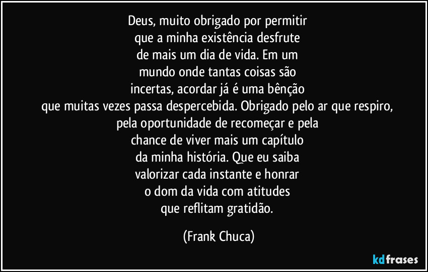 Deus, muito obrigado por permitir 
que a minha existência desfrute 
de mais um dia de vida. Em um 
mundo onde tantas coisas são 
incertas, acordar já é uma bênção 
que muitas vezes passa despercebida. Obrigado pelo ar que respiro, pela oportunidade de recomeçar e pela 
chance de viver mais um capítulo 
da minha história. Que eu saiba 
valorizar cada instante e honrar 
o dom da vida com atitudes 
que reflitam gratidão. (Frank Chuca)