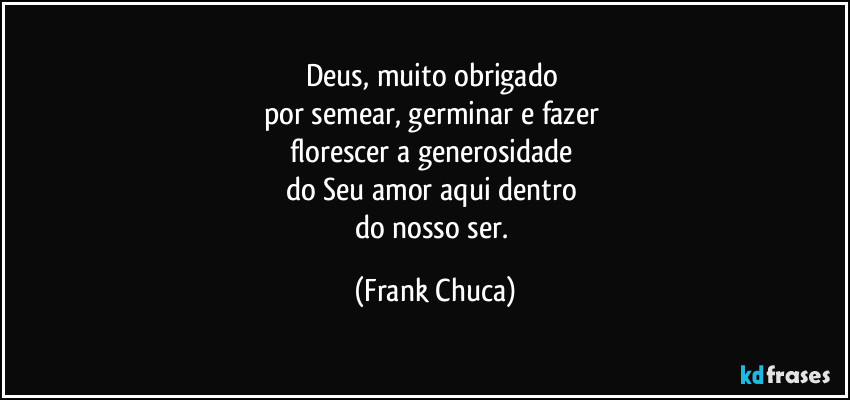 Deus, muito obrigado 
por semear, germinar e fazer 
florescer a generosidade 
do Seu amor aqui dentro 
do nosso ser. (Frank Chuca)