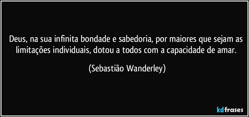 Deus, na sua infinita bondade e sabedoria, por maiores que sejam as limitações individuais, dotou a todos com a capacidade de amar. (Sebastião Wanderley)