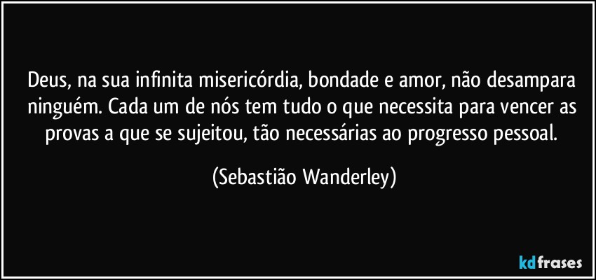 Deus, na sua infinita misericórdia, bondade e amor, não desampara ninguém. Cada um de nós tem tudo o que necessita para vencer as provas a que se sujeitou, tão necessárias ao progresso pessoal. (Sebastião Wanderley)