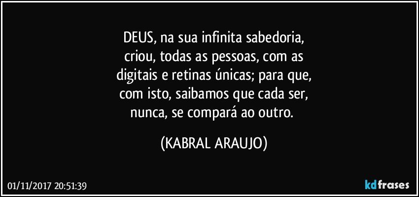 DEUS, na sua infinita sabedoria,
criou, todas as pessoas, com as
digitais e retinas únicas; para que,
com isto, saibamos que cada ser,
nunca, se compará ao outro. (KABRAL ARAUJO)