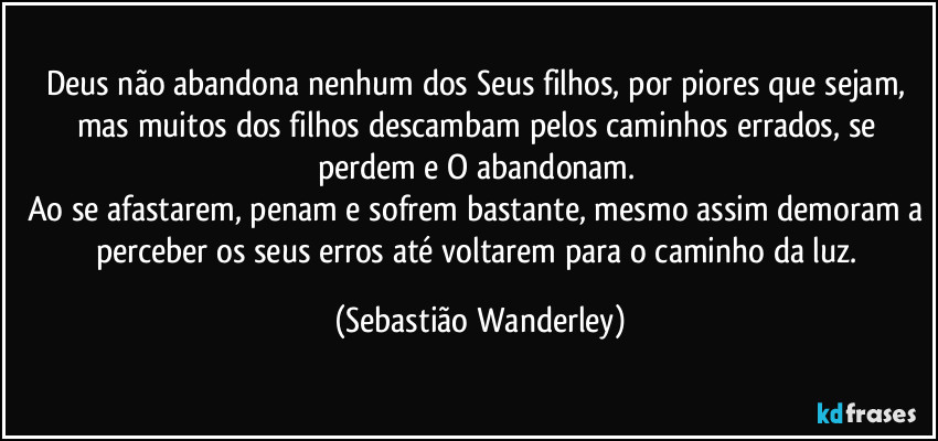 Deus não abandona nenhum dos Seus filhos, por piores que sejam, mas muitos dos filhos descambam pelos caminhos errados, se perdem e O abandonam. 
Ao se afastarem, penam e sofrem bastante, mesmo assim demoram a perceber os seus erros até voltarem para o caminho da luz. (Sebastião Wanderley)