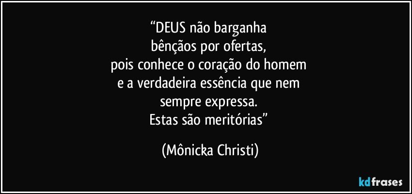 “DEUS não barganha 
bênçãos por ofertas, 
pois conhece o coração do homem 
e a verdadeira essência que nem 
sempre expressa. 
Estas são meritórias” (Mônicka Christi)