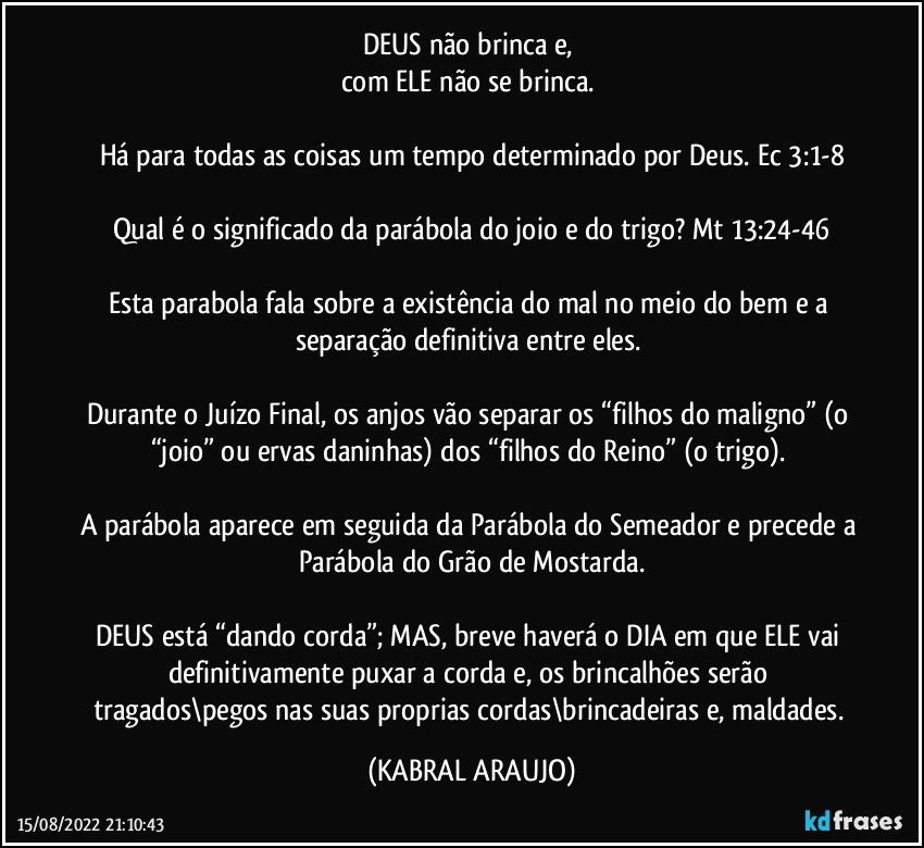 DEUS não brinca e, 
com ELE não se brinca. 

Há para todas as coisas um tempo determinado por Deus. Ec 3:1-8

Qual é o significado da parábola do joio e do trigo? Mt 13:24-46

Esta parabola fala sobre a existência do mal no meio do bem e a separação definitiva entre eles. 

Durante o Juízo Final, os anjos vão separar os “filhos do maligno” (o “joio” ou ervas daninhas) dos “filhos do Reino” (o trigo). 

A parábola aparece em seguida da Parábola do Semeador e precede a Parábola do Grão de Mostarda.

DEUS está “dando corda”; MAS, breve haverá o DIA em que ELE vai definitivamente puxar a corda e, os brincalhões serão tragados\pegos nas suas proprias cordas\brincadeiras e, maldades. (KABRAL ARAUJO)