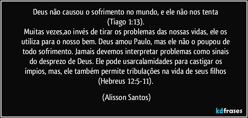Deus não causou o sofrimento no mundo, e ele não nos tenta
(Tiago 1:13).
Muitas vezes,ao invés de tirar os problemas das nossas vidas, ele os utiliza para o nosso bem. Deus amou Paulo, mas ele não o poupou de todo sofrimento. Jamais devemos interpretar problemas como sinais do desprezo de Deus. Ele pode usarcalamidades para castigar os ímpios, mas, ele também permite tribulações na vida de seus filhos
(Hebreus 12:5-11). (Alisson Santos)