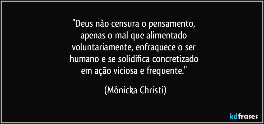 "Deus não censura o pensamento, 
apenas o mal que alimentado 
voluntariamente, enfraquece o ser 
humano e se solidifica concretizado 
em ação viciosa e frequente." (Mônicka Christi)