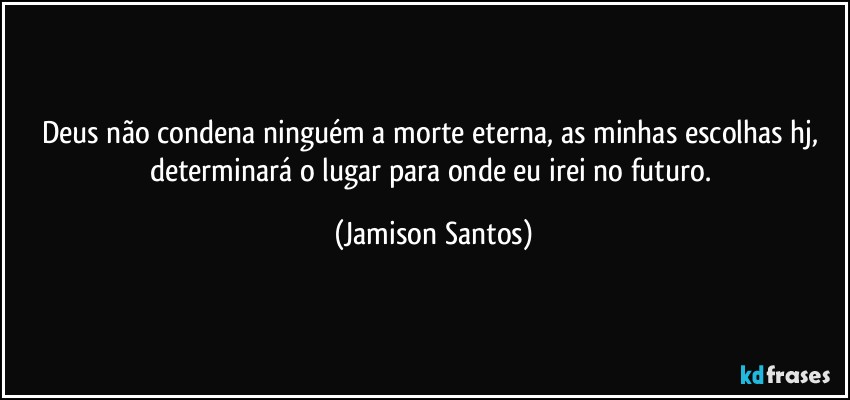 Deus não condena ninguém a morte eterna, as minhas escolhas hj, determinará o lugar para onde eu irei no futuro. (Jamison Santos)