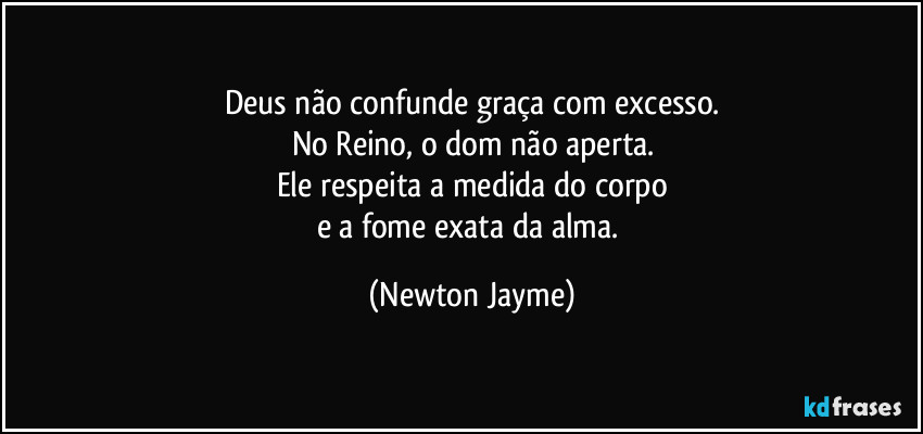Deus não confunde graça com excesso.
No Reino, o dom não aperta.
Ele respeita a medida do corpo
e a fome exata da alma. (Newton Jayme)