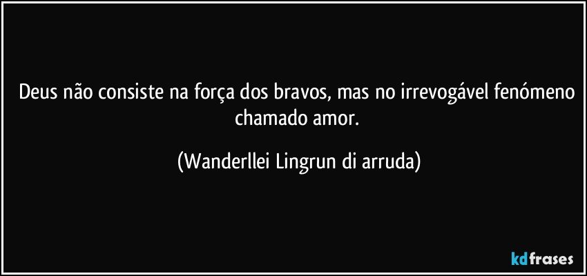 Deus não consiste na força dos bravos, mas no irrevogável fenómeno chamado amor. (Wanderllei Lingrun di arruda)