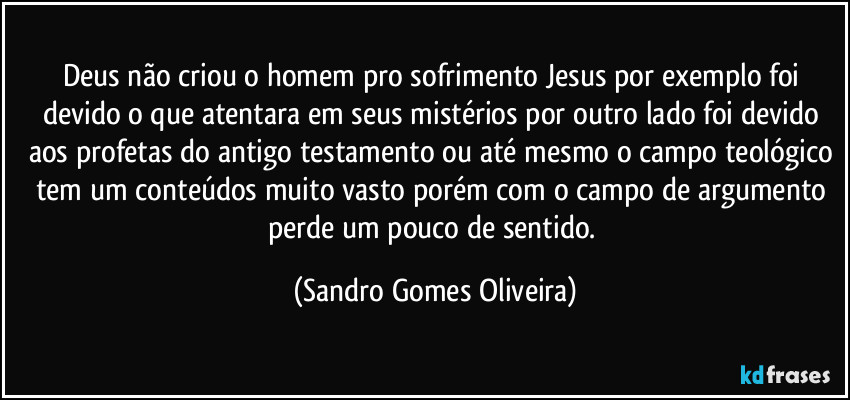 Deus não criou o homem pro sofrimento Jesus por exemplo foi devido o que atentara em seus mistérios por outro lado foi devido aos profetas do antigo testamento ou até mesmo o campo teológico tem um conteúdos muito vasto porém com o campo de argumento perde um pouco de sentido. (Sandro Gomes Oliveira)