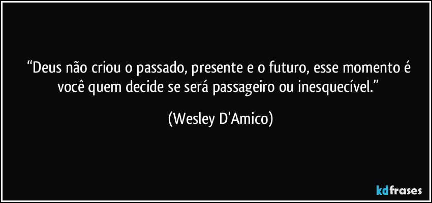 “Deus não criou o passado, presente e o futuro, esse momento é você quem decide se será passageiro ou inesquecível.” (Wesley D'Amico)