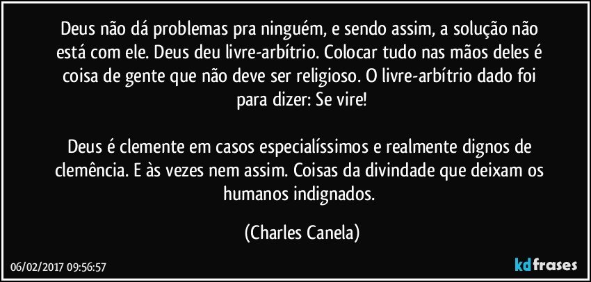 Deus não dá problemas pra ninguém, e sendo assim, a solução não está com ele. Deus deu livre-arbítrio. Colocar tudo nas mãos deles é coisa de gente que não deve ser religioso. O livre-arbítrio dado foi para dizer: Se vire!

Deus é clemente em casos especialíssimos e realmente dignos de clemência. E às vezes nem assim. Coisas da divindade que deixam os humanos indignados. (Charles Canela)