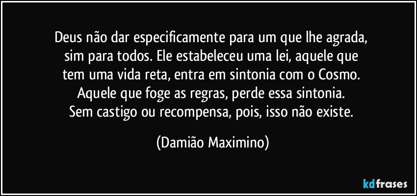 Deus não dar especificamente para um que lhe agrada, 
sim para todos. Ele estabeleceu uma lei, aquele que 
tem uma vida reta, entra em sintonia com o Cosmo. 
Aquele que foge as regras, perde essa sintonia. 
Sem castigo ou recompensa, pois, isso não existe. (Damião Maximino)