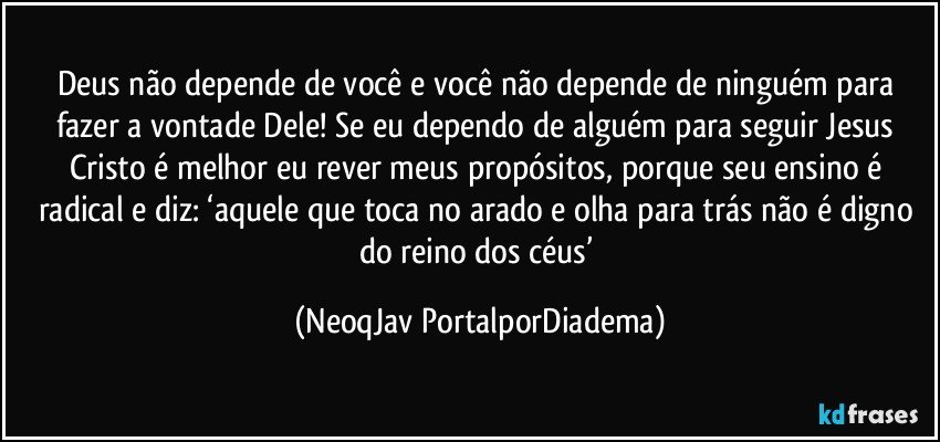 Deus não depende de você e você não depende de ninguém para fazer a vontade Dele! Se eu dependo de alguém para seguir Jesus Cristo é melhor eu rever meus propósitos, porque seu ensino é radical e diz: ‘aquele que toca no arado e olha para trás não é digno do reino dos céus’ (NeoqJav PortalporDiadema)