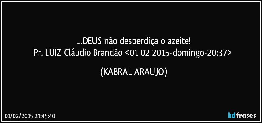 ...DEUS não desperdiça o azeite!
Pr. LUIZ Cláudio Brandão <01 02 2015-domingo-20:37> (KABRAL ARAUJO)