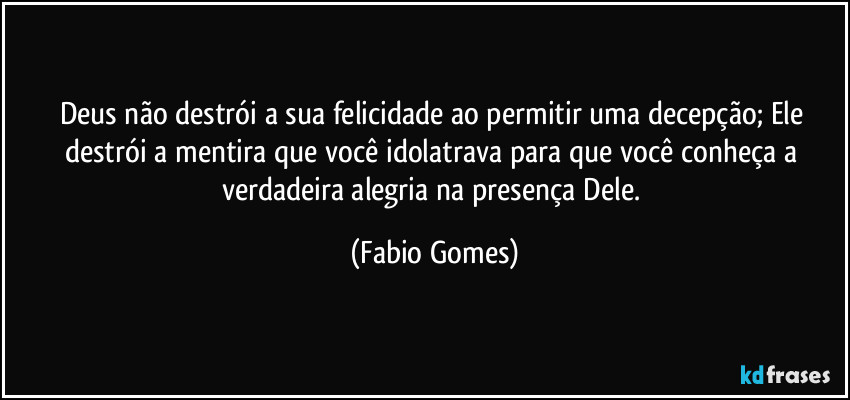 Deus não destrói a sua felicidade ao permitir uma decepção; Ele destrói a mentira que você idolatrava para que você conheça a verdadeira alegria na presença Dele. (Fabio Gomes)