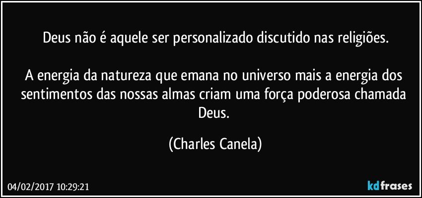 Deus não é aquele ser personalizado discutido nas religiões.

A energia da natureza que emana no universo mais a energia dos sentimentos das nossas almas criam uma força poderosa chamada Deus. (Charles Canela)