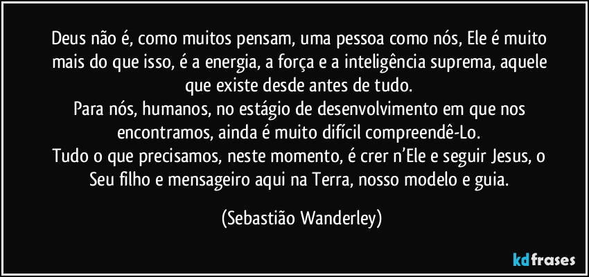 Deus não é, como muitos pensam, uma pessoa como nós, Ele é muito mais do que isso, é a energia, a força e a inteligência suprema, aquele que existe desde antes de tudo. 
Para nós, humanos, no estágio de desenvolvimento em que nos encontramos, ainda é muito difícil compreendê-Lo. 
Tudo o que precisamos, neste momento, é crer n’Ele e seguir Jesus, o Seu filho e mensageiro aqui na Terra, nosso modelo e guia. (Sebastião Wanderley)