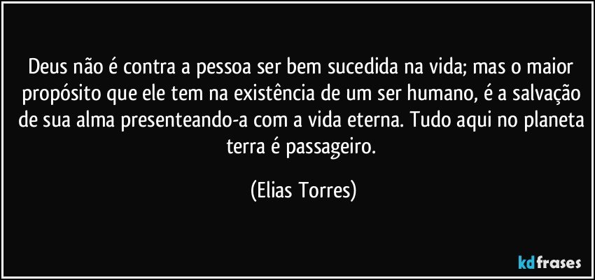 Deus não é contra a pessoa ser bem sucedida na vida; mas o maior propósito que ele tem na existência de um ser humano, é a salvação de sua alma presenteando-a com a vida eterna. Tudo aqui no planeta terra é passageiro. (Elias Torres)