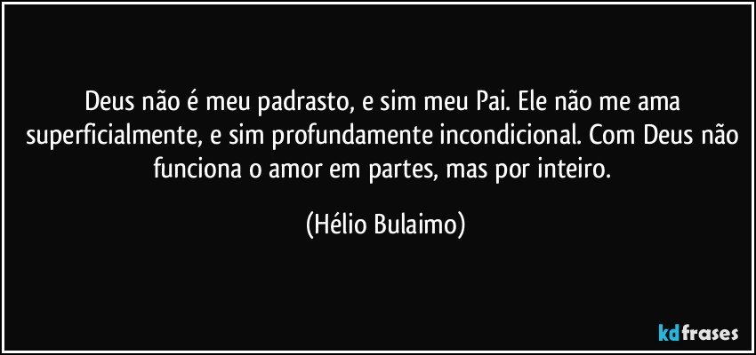 Deus não é meu padrasto, e sim meu Pai. Ele não me ama superficialmente, e sim profundamente incondicional. Com Deus não funciona o amor em partes, mas por inteiro. (Hélio Bulaimo)