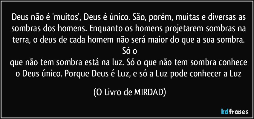 Deus não é 'muitos', Deus é único. São, porém, muitas e diversas as sombras dos homens. Enquanto os homens projetarem sombras na terra, o deus de cada homem não será maior do que a sua sombra. Só o
que não tem sombra está na luz. Só o que não tem sombra conhece o Deus único. Porque Deus é Luz, e só a Luz pode conhecer a Luz (O Livro de MIRDAD)