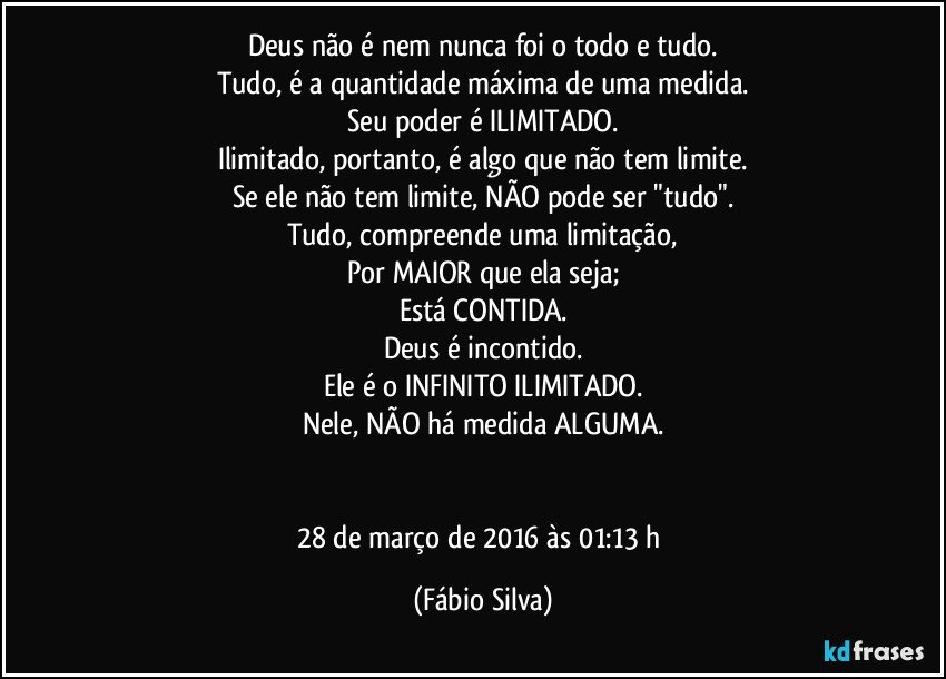 Deus não é nem nunca foi o todo e tudo.
Tudo, é a quantidade máxima de uma medida.
Seu poder é ILIMITADO.
Ilimitado, portanto, é algo que não tem limite.
Se ele não tem limite, NÃO pode ser "tudo".
Tudo, compreende uma limitação,
Por MAIOR que ela seja;
Está CONTIDA.
Deus é incontido.
Ele é o INFINITO ILIMITADO.
Nele, NÃO há medida ALGUMA.


28 de março de 2016 às 01:13 h (Fábio Silva)