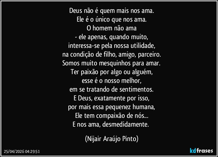 Deus não é quem mais nos ama.
Ele é o único que nos ama.
O homem não ama
- ele apenas, quando muito,
interessa-se pela nossa utilidade,
na condição de filho, amigo, parceiro.
Somos muito mesquinhos para amar.
Ter paixão por algo ou alguém,
esse é o nosso melhor,
em se tratando de sentimentos.
E Deus, exatamente por isso,
por mais essa pequenez humana,
Ele tem compaixão de nós...
E nos ama, desmedidamente. (Nijair Araújo Pinto)