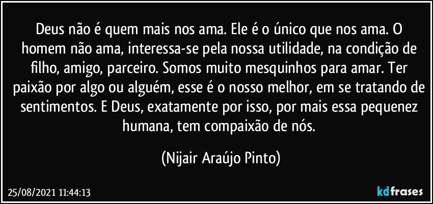 Deus não é quem mais nos ama. Ele é o único que nos ama. O homem não ama, interessa-se pela nossa utilidade, na condição de filho, amigo, parceiro. Somos muito mesquinhos para amar. Ter paixão por algo ou alguém, esse é o nosso melhor, em se tratando de sentimentos. E Deus, exatamente por isso, por mais essa pequenez humana, tem compaixão de nós. (Nijair Araújo Pinto)