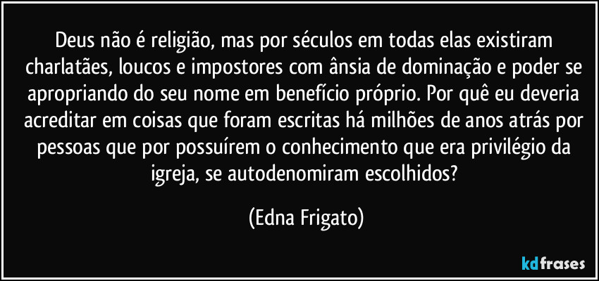 Deus não é religião, mas por séculos em todas elas existiram charlatães, loucos e impostores com ânsia de dominação e poder se apropriando do seu nome em benefício próprio. Por quê eu deveria acreditar em coisas que foram escritas há milhões de anos atrás por pessoas que por possuírem o conhecimento que era privilégio da igreja, se autodenomiram escolhidos? (Edna Frigato)