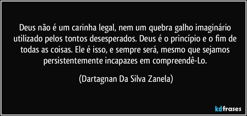 Deus não é um carinha legal, nem um quebra galho imaginário utilizado pelos tontos desesperados. Deus é o princípio e o fim de todas as coisas. Ele é isso, e sempre será, mesmo que sejamos persistentemente incapazes em compreendê-Lo. (Dartagnan Da Silva Zanela)