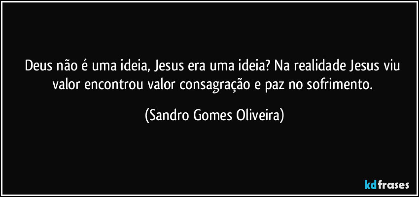 Deus não é uma ideia, Jesus era uma ideia? Na realidade Jesus viu valor encontrou valor consagração e paz no sofrimento. (Sandro Gomes Oliveira)