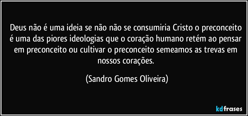 Deus não é uma ideia se não não se consumiria Cristo o preconceito é uma das piores ideologias que o coração humano retém ao pensar em preconceito ou cultivar o preconceito semeamos as trevas em nossos corações. (Sandro Gomes Oliveira)