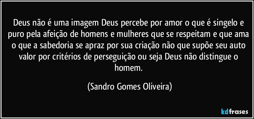 Deus não é uma imagem Deus percebe por amor o que é singelo e puro pela afeição de homens e mulheres que se respeitam e que ama o que a sabedoria se apraz por sua criação não que supõe seu auto valor por critérios de perseguição ou seja Deus não distingue o homem. (Sandro Gomes Oliveira)