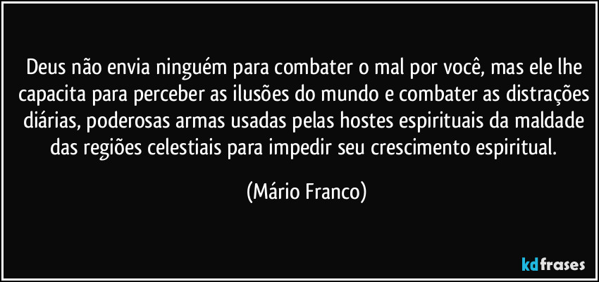 Deus não envia ninguém para combater o mal por você, mas ele lhe capacita para perceber as ilusões do mundo e combater as distrações diárias, poderosas armas usadas pelas hostes espirituais da maldade das regiões celestiais para impedir seu crescimento espiritual. (Mário Franco)