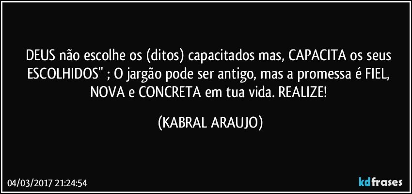 DEUS não escolhe os (ditos) capacitados mas, CAPACITA os seus ESCOLHIDOS" ; O jargão pode ser antigo, mas a promessa é FIEL, NOVA e CONCRETA em tua vida. REALIZE! (KABRAL ARAUJO)