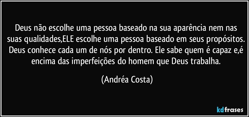 Deus não escolhe uma pessoa baseado na sua aparência nem nas suas qualidades,ELE escolhe uma pessoa baseado em seus propósitos. Deus conhece cada um de nós por dentro. Ele sabe quem é capaz e,é encima das imperfeições do homem que Deus trabalha. (Andréa Costa)