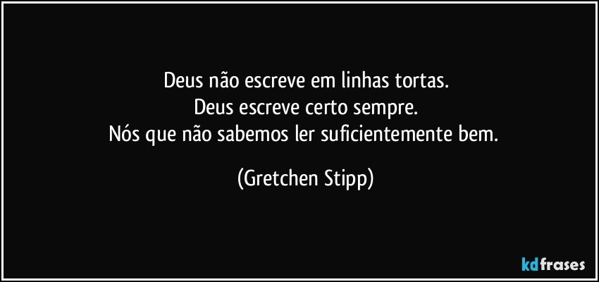 Deus não escreve em linhas tortas.
Deus escreve certo sempre.
Nós que não sabemos ler suficientemente bem. (Gretchen Stipp)