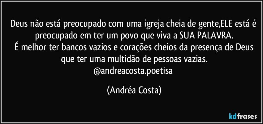 Deus não está preocupado com uma igreja cheia de gente,ELE está é preocupado em ter um povo que viva a SUA PALAVRA.
 É melhor ter bancos vazios e corações cheios da presença de Deus que ter uma multidão de pessoas vazias.
@andreacosta.poetisa (Andréa Costa)