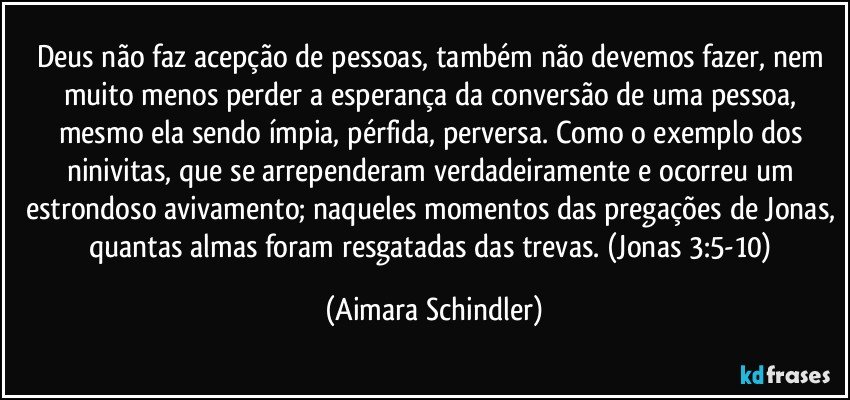 Deus não faz acepção de pessoas, também não devemos fazer, nem muito menos perder a esperança da conversão de uma pessoa, mesmo ela sendo ímpia, pérfida, perversa. Como o exemplo dos ninivitas, que se arrependeram verdadeiramente e ocorreu um estrondoso avivamento; naqueles momentos das pregações de Jonas, quantas almas foram resgatadas das trevas. (Jonas 3:5-10) (Aimara Schindler)