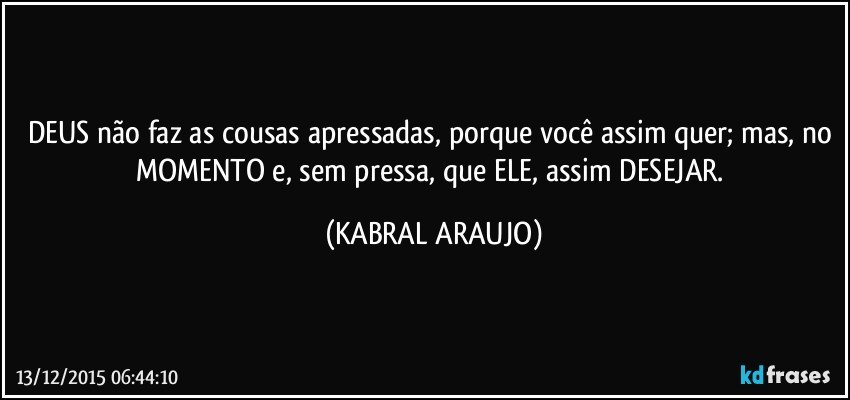 DEUS não faz as cousas apressadas, porque você assim  quer; mas, no MOMENTO e, sem pressa, que ELE, assim DESEJAR. (KABRAL ARAUJO)