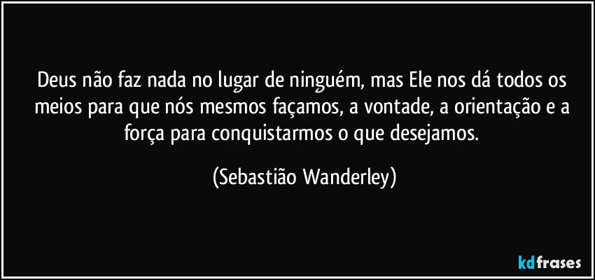Deus não faz nada no lugar de ninguém, mas Ele nos dá todos os meios para que nós mesmos façamos, a vontade, a orientação e a força para conquistarmos o que desejamos. (Sebastião Wanderley)