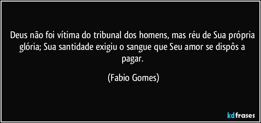Deus não foi vítima do tribunal dos homens, mas réu de Sua própria glória; Sua santidade exigiu o sangue que Seu amor se dispôs a pagar. (Fabio Gomes)