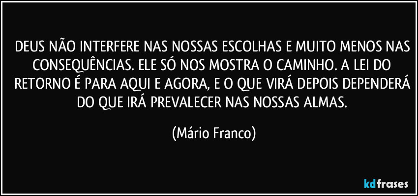 DEUS NÃO INTERFERE NAS NOSSAS ESCOLHAS E MUITO MENOS NAS CONSEQUÊNCIAS. ELE SÓ NOS MOSTRA O CAMINHO. A LEI DO RETORNO É PARA AQUI E AGORA, E O QUE VIRÁ DEPOIS DEPENDERÁ DO QUE IRÁ PREVALECER NAS NOSSAS ALMAS. (Mário Franco)