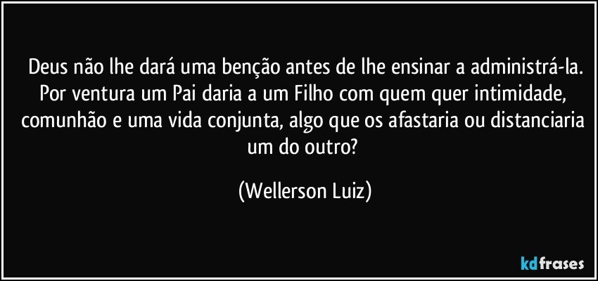 Deus não lhe dará uma benção antes de lhe ensinar a administrá-la.
Por ventura um Pai daria a um Filho com quem quer intimidade, comunhão e uma vida conjunta, algo que os afastaria ou distanciaria um do outro? (Wellerson Luiz)