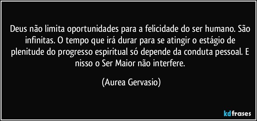 Deus não limita oportunidades para a felicidade do ser humano. São infinitas. O tempo que irá durar para se atingir o estágio de plenitude do progresso espiritual só depende da conduta pessoal. E nisso o Ser Maior não interfere. (Aurea Gervasio)