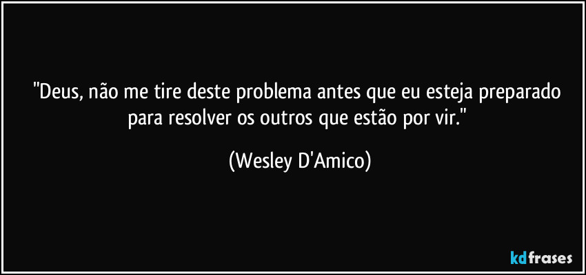 "Deus, não me tire deste problema antes que eu esteja preparado para resolver os outros que estão por vir." (Wesley D'Amico)