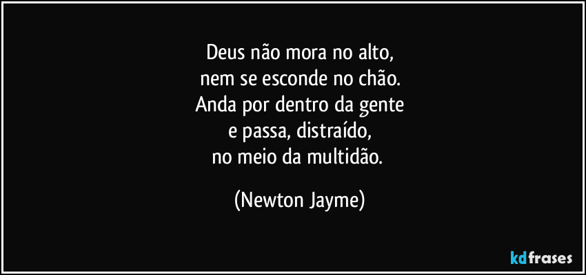 Deus não mora no alto,
nem se esconde no chão.
Anda por dentro da gente
e passa, distraído,
no meio da multidão. (Newton Jayme)