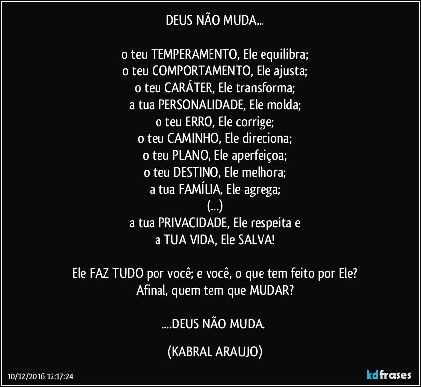 DEUS NÃO MUDA...

o teu TEMPERAMENTO, Ele equilibra;
o teu COMPORTAMENTO, Ele ajusta;
o teu CARÁTER, Ele transforma;
a tua PERSONALIDADE, Ele molda;
o teu ERRO, Ele corrige;
o teu CAMINHO, Ele direciona;
o teu PLANO, Ele aperfeiçoa;
o teu DESTINO, Ele melhora;
a tua FAMÍLIA, Ele agrega;
(...)
a tua PRIVACIDADE, Ele respeita e
a TUA VIDA, Ele SALVA!

Ele FAZ TUDO por você; e você, o que tem feito por Ele?
Afinal, quem tem que MUDAR?

...DEUS NÃO MUDA. (KABRAL ARAUJO)