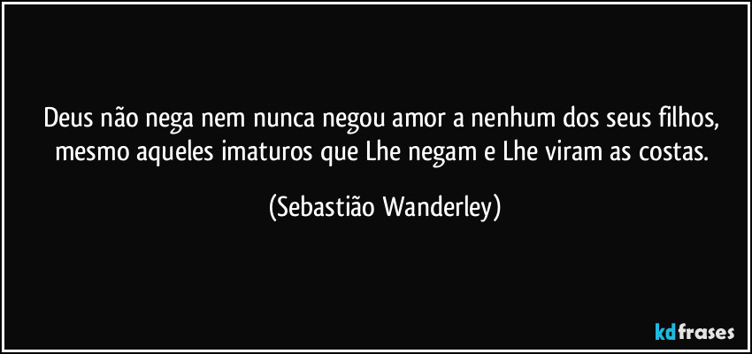 Deus não nega nem nunca negou amor a nenhum dos Seus filhos, mesmo aqueles imaturos que Lhe negam e Lhe viram as costas. (Sebastião Wanderley)